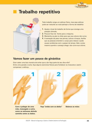 ■ Trabalho repetitivo

                                               Todo trabalho exige um esforço físico, mas esse esforço
                                               pode ser reduzido se você planejar a forma de trabalhar:


                                               1. Ajuste o local de trabalho de forma que consiga uma
                                                  posição cômoda.
                                               2. Procure ficar de frente para a máquina.
                                               3. Mantenha os pés no chão para que sua coluna não curve.
                                               4. A sensação de peso nas pernas, coluna e braços, facilita
                                                  que as pessoas entortem o corpo para relaxar e pode
                                                  causar problemas com o passar do tempo. Vale o aviso
                                                  mesmo quando o cansaço chega: não curve sua coluna.




Vamos fazer um pouco de ginástica
Quer saber uma boa maneira de evitar que a dor faça parte do seu dia-a-dia?
Entre uma parada e outra, faça alguns exercícios físicos para fortalecer os músculos e assim
compensar o esforço.




                          1                                               2                                   3




  Com o polegar de uma                      Faça “ondas com os dedos”                       Balance as mãos
  mão, massageie a outra,
  como se estivesse abrindo
  caminho entre os dedos.



                 SESI/SP – Manual de Segurança e Saúde no Trabalho (Indústria da Panificação)                     11
 