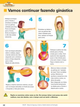 ■ Vamos continuar fazendo ginástica
     Estique os braços
     para a frente e
     entrelace os dedos
                                              4                   5
     com as palmas
     voltadas para fora.
     Force os braços                                              Entrelace os dedos e,
     para a frente.                                               com as palmas das
     Sinta os braços e                                            mãos voltadas para
     o alto das costas                                            fora, estique os braços
     esticando.                                                   para cima.




     6                                                                                                         7
                                                                                            Coloque a palma da mão
     Com os braços esticados
                                                                                            direita para a frente,
     sobre a cabeça, pegue
                                                                                            virada para o chão. Com
     a borda externa da mão
                                                                                            ajuda da mão esquerda,
     esquerda com a direita e
                                                                                            puxe a mão direita para
     puxe o braço esquerdo
                                                                                            cima sem mexer o braço.
     para o lado.
                                                                                            Faça o mesmo com a
     Repita do lado direito.
                                                                                            outra.


                                                                                             Abra as mãos e encoste
                                                                                             as palmas em “posição
                                                                                             de rezar” Com os dedos
                                                                                                      .
                                                                                             juntos, flexione os
                                                                                             punhos e comprima uma
                                                                                             mão contra a outra, na

                      8                                                           9          altura do peito.
                                                                                             Sem desgrudar as mãos,
     Repita o mesmo exercício anterior, só que                                               movimente lentamente
     com os braços esticados na frente do corpo                                              os dedos para a frente e
     e forçando a mão para baixo.                                                            depois para o peito.




             Repita os exercícios várias vezes ao dia. No começo talvez você possa não sentir
             melhora, mas não desista, com o tempo você vai sentir a diferença.




12                              SESI/SP – Manual de Segurança e Saúde no Trabalho (Indústria da Panificação)
 