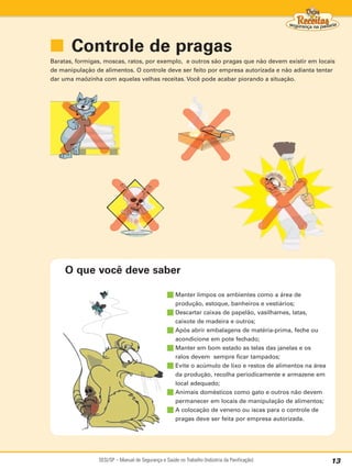 ■ Controle de pragas
Baratas, formigas, moscas, ratos, por exemplo, e outros são pragas que não devem existir em locais
de manipulação de alimentos. O controle deve ser feito por empresa autorizada e não adianta tentar
dar uma maõzinha com aquelas velhas receitas. Você pode acabar piorando a situação.




     O que você deve saber

                                                 ■ Manter limpos os ambientes como a área de
                                                   produção, estoque, banheiros e vestiários;
                                                 ■ Descartar caixas de papelão, vasilhames, latas,
                                                   caixote de madeira e outros;
                                                 ■ Após abrir embalagens de matéria-prima, feche ou
                                                   acondicione em pote fechado;
                                                 ■ Manter em bom estado as telas das janelas e os
                                                   ralos devem sempre ficar tampados;
                                                 ■ Evite o acúmulo de lixo e restos de alimentos na área
                                                   da produção, recolha periodicamente e armazene em
                                                   local adequado;
                                                 ■ Animais domésticos como gato e outros não devem
                                                   permanecer em locais de manipulação de alimentos;
                                                 ■ A colocação de veneno ou iscas para o controle de
                                                   pragas deve ser feita por empresa autorizada.




                SESI/SP – Manual de Segurança e Saúde no Trabalho (Indústria da Panificação)               13
 