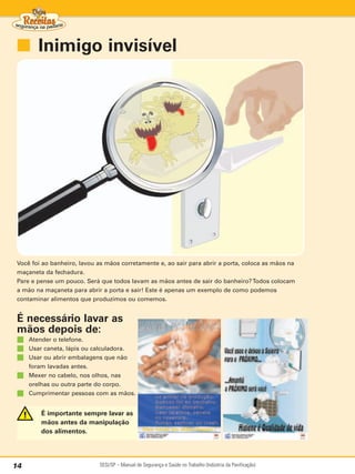 ■ Inimigo invisível




 Você foi ao banheiro, lavou as mãos corretamente e, ao sair para abrir a porta, coloca as mãos na
 maçaneta da fechadura.
 Pare e pense um pouco. Será que todos lavam as mãos antes de sair do banheiro? Todos colocam
 a mão na maçaneta para abrir a porta e sair! Este é apenas um exemplo de como podemos
 contaminar alimentos que produzimos ou comemos.


 É necessário lavar as
 mãos depois de:
 ■   Atender o telefone.
 ■   Usar caneta, lápis ou calculadora.
 ■   Usar ou abrir embalagens que não
     foram lavadas antes.
 ■   Mexer no cabelo, nos olhos, nas
     orelhas ou outra parte do corpo.
 ■   Cumprimentar pessoas com as mãos.


         É importante sempre lavar as
         mãos antes da manipulação
         dos alimentos.




14                           SESI/SP – Manual de Segurança e Saúde no Trabalho (Indústria da Panificação)
 
