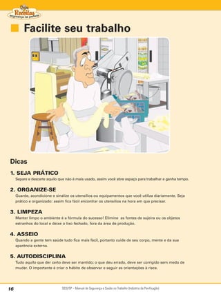 ■ Facilite seu trabalho




Dicas
1. SEJA PRÁTICO
     Separe e descarte aquilo que não é mais usado, assim você abre espaço para trabalhar e ganha tempo.

2. ORGANIZE-SE
     Guarde, acondicione e sinalize os utensílios ou equipamentos que você utiliza diariamente. Seja
     prático e organizado: assim fica fácil encontrar os utensílios na hora em que precisar.

3. LIMPEZA
     Manter limpo o ambiente é a fórmula do sucesso! Elimine as fontes de sujeira ou os objetos
     estranhos do local e deixe o lixo fechado, fora da área de produção.


4. ASSEIO
     Quando a gente tem saúde tudo fica mais fácil, portanto cuide de seu corpo, mente e da sua
     aparência externa.

5. AUTODISCIPLINA
     Tudo aquilo que der certo deve ser mantido; o que deu errado, deve ser corrigido sem medo de
     mudar. O importante é criar o hábito de observar e seguir as orientações à risca.




16                             SESI/SP – Manual de Segurança e Saúde no Trabalho (Indústria da Panificação)
 