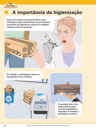 ■ A importância da higienização
    Como nem sempre é possível identificar quais
    embalagens estão contaminadas, faz-se necessário
    removê-las ou higienizá-las, antes de os produtos
    chegarem à área de produção.




    Em seguida, as embalagens devem ser
    descartadas no lixo reciclável.




                                                                                  O resultado final é uma
                                                                                  receita fácil de seguir
                                                                                  com dois ingredientes:
                                                                                  segurança no trabalho e
                                                                                  qualidade no produto!




2                         SESI/SP – Manual de Segurança e Saúde no Trabalho (Indústria da Panificação)
 