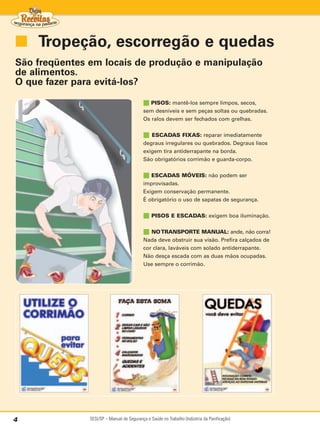 ■ Tropeção, escorregão e quedas
São freqüentes em locais de produção e manipulação
de alimentos.
O que fazer para evitá-los?

                                           ■ PISOS: mantê-los sempre limpos, secos,
                                           sem desníveis e sem peças soltas ou quebradas.
                                           Os ralos devem ser fechados com grelhas.


                                           ■  ESCADAS FIXAS: reparar imediatamente
                                           degraus irregulares ou quebrados. Degraus lisos
                                           exigem tira antiderrapante na borda.
                                           São obrigatórios corrimão e guarda-corpo.


                                           ■ ESCADAS MÓVEIS: não podem ser
                                           improvisadas.
                                           Exigem conservação permanente.
                                           É obrigatório o uso de sapatas de segurança.


                                           ■ PISOS E ESCADAS: exigem boa iluminação.

                                           ■ NO TRANSPORTE MANUAL: ande, não corra!
                                           Nada deve obstruir sua visão. Prefira calçados de
                                           cor clara, laváveis com solado antiderrapante.
                                           Não desça escada com as duas mãos ocupadas.
                                           Use sempre o corrimão.




4              SESI/SP – Manual de Segurança e Saúde no Trabalho (Indústria da Panificação)
 