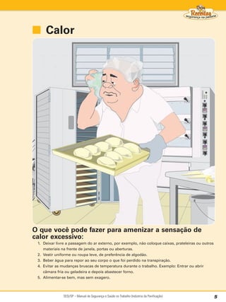 ■ Calor




O que você pode fazer para amenizar a sensação de
calor excessivo:
 1. Deixar livre a passagem do ar externo, por exemplo, não coloque caixas, prateleiras ou outros
    materiais na frente de janela, portas ou aberturas.
 2. Vestir uniforme ou roupa leve, de preferência de algodão.
 3. Beber água para repor ao seu corpo o que foi perdido na transpiração.
 4. Evitar as mudanças bruscas de temperatura durante o trabalho. Exemplo: Entrar ou abrir
    câmara fria ou geladeira e depois abastecer forno.
 5. Alimentar-se bem, mas sem exagero.



               SESI/SP – Manual de Segurança e Saúde no Trabalho (Indústria da Panificação)         5
 