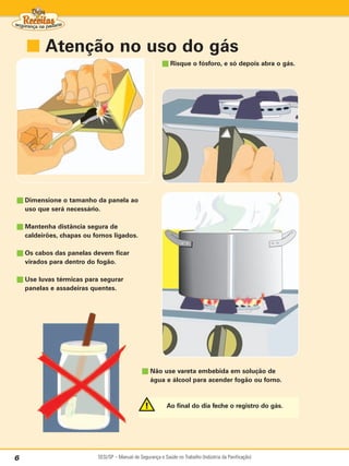■ Atenção no uso do gás
                                                          ■ Risque o fósforo, e só depois abra o gás.




■ Dimensione o tamanho da panela ao
    uso que será necessário.

■ Mantenha distância segura de
    caldeirões, chapas ou fornos ligados.

■ Os cabos das panelas devem ficar
    virados para dentro do fogão.

■ Use luvas térmicas para segurar
    panelas e assadeiras quentes.




                                                ■ Não use vareta embebida em solução de
                                                    água e álcool para acender fogão ou forno.



                                                             Ao final do dia feche o registro do gás.




6                          SESI/SP – Manual de Segurança e Saúde no Trabalho (Indústria da Panificação)
 