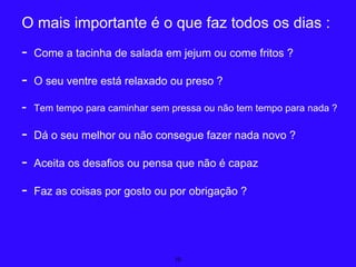 10
O mais importante é o que faz todos os dias :
- Come a tacinha de salada em jejum ou come fritos ?
- O seu ventre está relaxado ou preso ?
- Tem tempo para caminhar sem pressa ou não tem tempo para nada ?
- Dá o seu melhor ou não consegue fazer nada novo ?
- Aceita os desafios ou pensa que não é capaz
- Faz as coisas por gosto ou por obrigação ?
 