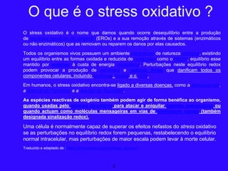 O stress oxidativo é o nome que damos quando ocorre desequilíbrio entre a produção
de espécies reactivas de oxigénio (EROs) e a sua remoção através de sistemas (enzimáticos
ou não enzimáticos) que as removam ou reparem os danos por elas causados.
Todos os organismos vivos possuem um ambiente intracelular de natureza redutora, existindo
um equilíbrio entre as formas oxidada e reduzida de moléculas como o NADH, equilíbrio esse
mantido por enzimas à custa de energia metabólica. Perturbações neste equilíbrio redox
podem provocar a produção de peróxidos e radicais livres que danificam todos os
componentes celulares, incluindo proteínas, lípidos e o ADN.
Em humanos, o stress oxidativo encontra-se ligado a diversas doenças, como a aterosclerose,
a doença de Parkinson e a doença de Alzheimer.
As espécies reactivas de oxigénio também podem agir de forma benéfica ao organismo,
quando usadas pelo sistema imunitário para atacar e aniquilar agentes patogénicos ou
quando actuam como moléculas mensageiras em vias de sinalização celular (também
designada sinalização redox).
Uma célula é normalmente capaz de superar os efeitos nefastos do stress oxidativo
se as perturbações no equilíbrio redox forem pequenas, restabelecendo o equilíbrio
normal intracelular, mas perturbações de maior escala podem levar à morte celular.
Traduzido e adaptado de : https://pt.wikipedia.org/wiki/Stress_oxidativo
2
O que é o stress oxidativo ?
 