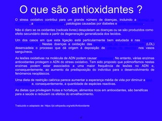 O stress oxidativo contribui para um grande número de doenças, incluindo a doença de
Alzheimer, a doença de Parkinson, patologias causadas por diabetes e artrite reumatoide.
Não é claro se os oxidantes (radicais livres) despoletam as doenças ou se são produzidos como
efeito secundário desta a partir da degeneração generalizada dos tecidos.
Um dos casos em que esta ligação está particularmente bem estudada é nas doenças
cardiovasculares. Nestas doenças a oxidação das lipoproteínas de baixa densidade (LDL)
desencadeia o processo que dá origem à deposição de placas de ateroma nos vasos
sanguíneos.
As lesões oxidativas na molécula de ADN podem causar neoplasias. No entanto, várias enzimas
antioxidantes protegem o ADN do stress oxidativo. Tem sido proposto que polimorfismos nestas
enzimas podem estar associados a uma maior frequência de lesões no ADN e,
consequentemente, ao aumento da predisposição do indivíduo para o desenvolvimento de
fenómenos neoplásicos.
Uma dieta de restrição calórica parece aumentar a esperança média de vida por diminuir a taxa
metabólica e, consequentemente, a quantidade de espécies reactivas.
As dietas que privilegiam frutas e hortaliças, alimentos ricos em antioxidantes, são benéficas
para a saúde e reduzem os efeitos do envelhecimento.
Traduzido e adaptado de: https://pt.wikipedia.org/wiki/Antioxidante
4
O que são antioxidantes ?
 