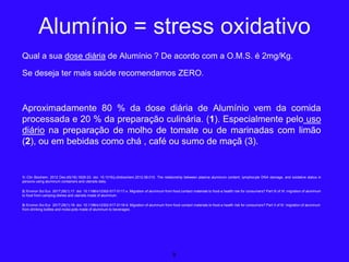 Qual a sua dose diária de Alumínio ? De acordo com a O.M.S. é 2mg/Kg.
Se deseja ter mais saúde recomendamos ZERO.
Aproximadamente 80 % da dose diária de Alumínio vem da comida
processada e 20 % da preparação culinária. (1). Especialmente pelo uso
diário na preparação de molho de tomate ou de marinadas com limão
(2), ou em bebidas como chá , café ou sumo de maçã (3).
1) Clin Biochem. 2012 Dec;45(18):1629-33. doi: 10.1016/j.clinbiochem.2012.08.010. The relationship between plasma aluminum content, lymphocyte DNA damage, and oxidative status in
persons using aluminum containers and utensils daily.
2) Environ Sci Eur. 2017;29(1):17. doi: 10.1186/s12302-017-0117-x. Migration of aluminum from food contact materials to food-a health risk for consumers? Part III of III: migration of aluminum
to food from camping dishes and utensils made of aluminum.
3) Environ Sci Eur. 2017;29(1):18. doi: 10.1186/s12302-017-0118-9. Migration of aluminum from food contact materials to food-a health risk for consumers? Part II of III: migration of aluminum
from drinking bottles and moka pots made of aluminum to beverages.
8
Alumínio = stress oxidativo
 