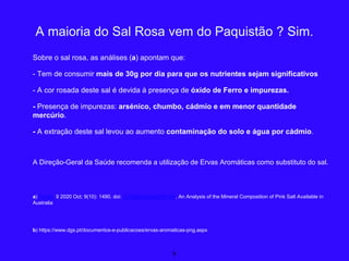 Sobre o sal rosa, as análises (a) apontam que:
- Tem de consumir mais de 30g por dia para que os nutrientes sejam significativos
- A cor rosada deste sal é devida à presença de óxido de Ferro e impurezas.
- Presença de impurezas: arsénico, chumbo, cádmio e em menor quantidade
mercúrio.
- A extração deste sal levou ao aumento contaminação do solo e água por cádmio.
A Direção-Geral da Saúde recomenda a utilização de Ervas Aromáticas como substituto do sal.
a) Foods. 9 2020 Oct; 9(10): 1490. doi: 10.3390/foods9101490, An Analysis of the Mineral Composition of Pink Salt Available in
Australia
b) https://www.dgs.pt/documentos-e-publicacoes/ervas-aromaticas-png.aspx
9
A maioria do Sal Rosa vem do Paquistão ? Sim.
 