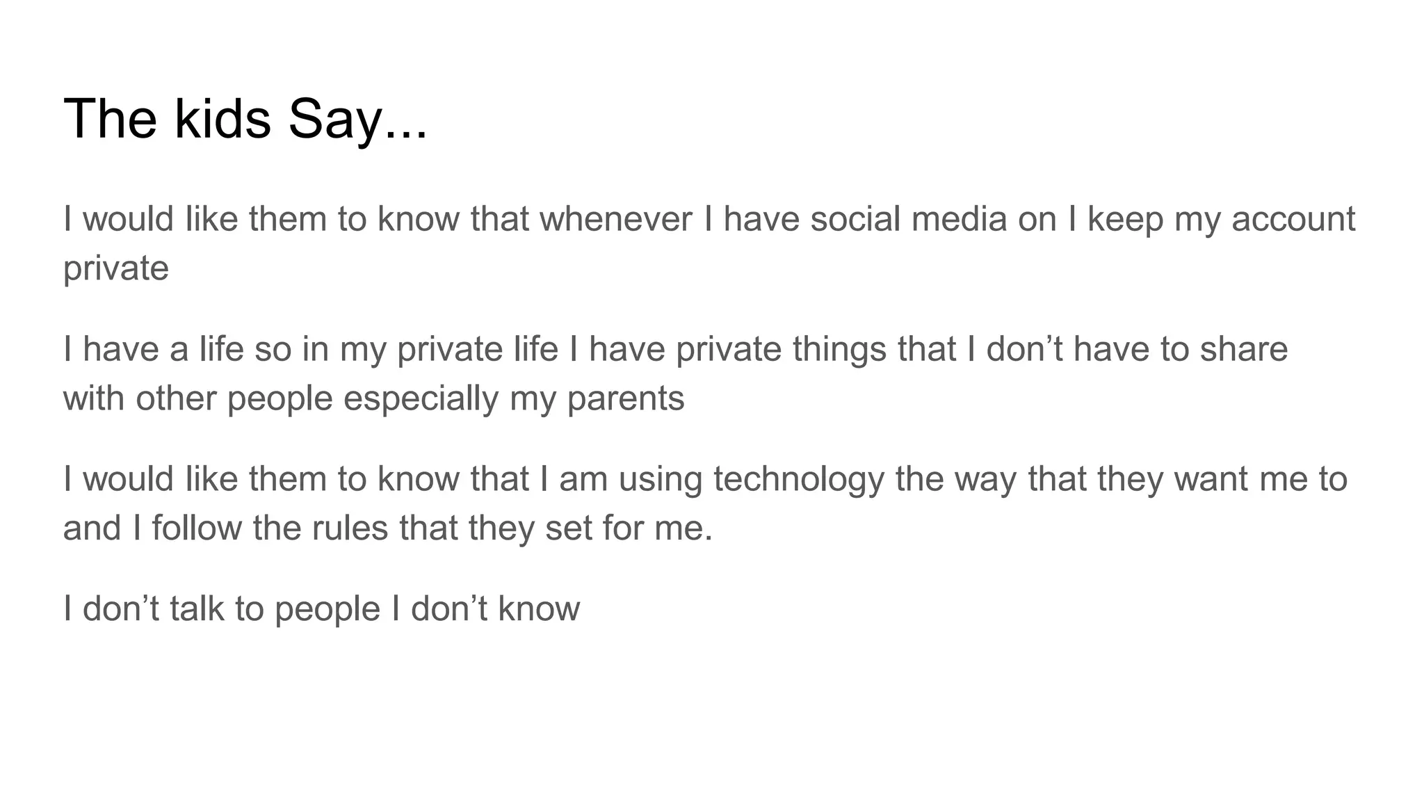 The kids Say...
I would like them to know that whenever I have social media on I keep my account
private
I have a life so in my private life I have private things that I don’t have to share
with other people especially my parents
I would like them to know that I am using technology the way that they want me to
and I follow the rules that they set for me.
I don’t talk to people I don’t know
 