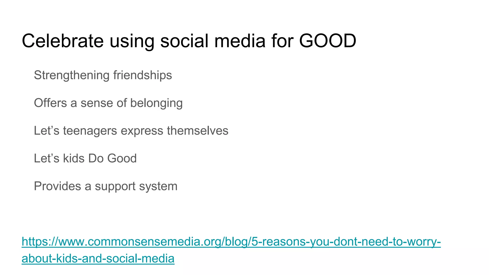 Celebrate using social media for GOOD
Strengthening friendships
Offers a sense of belonging
Let’s teenagers express themselves
Let’s kids Do Good
Provides a support system
https://www.commonsensemedia.org/blog/5-reasons-you-dont-need-to-worry-
about-kids-and-social-media
 