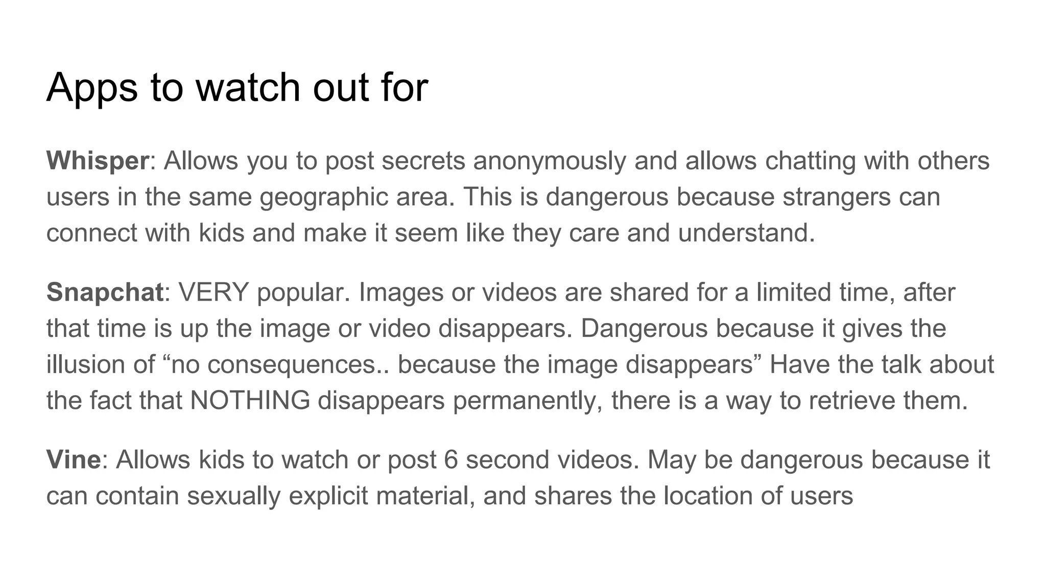 Apps to watch out for
Whisper: Allows you to post secrets anonymously and allows chatting with others
users in the same geographic area. This is dangerous because strangers can
connect with kids and make it seem like they care and understand.
Snapchat: VERY popular. Images or videos are shared for a limited time, after
that time is up the image or video disappears. Dangerous because it gives the
illusion of “no consequences.. because the image disappears” Have the talk about
the fact that NOTHING disappears permanently, there is a way to retrieve them.
Vine: Allows kids to watch or post 6 second videos. May be dangerous because it
can contain sexually explicit material, and shares the location of users
 