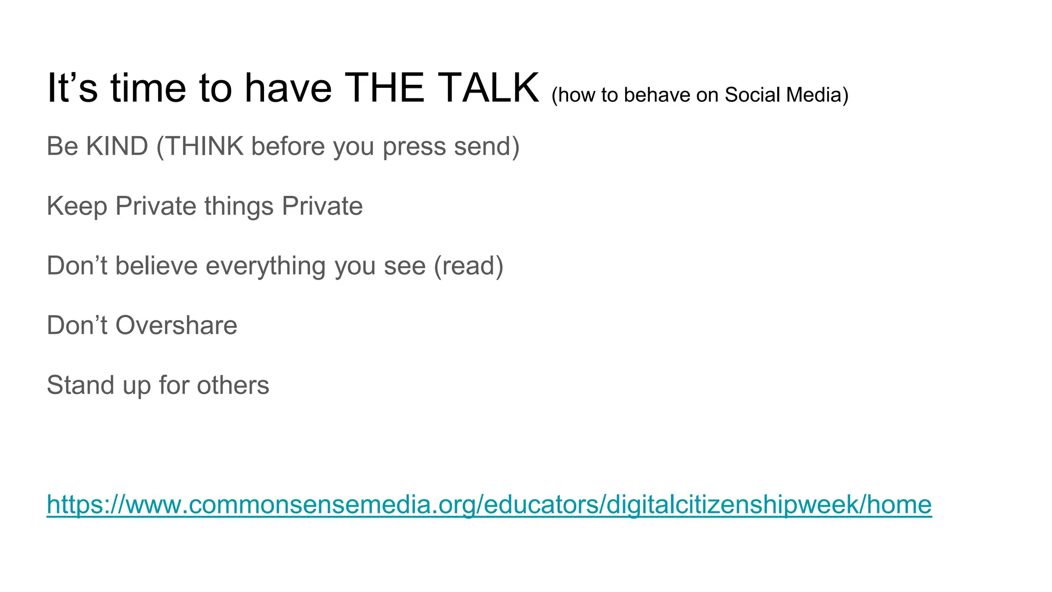 It’s time to have THE TALK (how to behave on Social Media)
Be KIND (THINK before you press send)
Keep Private things Private
Don’t believe everything you see (read)
Don’t Overshare
Stand up for others
https://www.commonsensemedia.org/educators/digitalcitizenshipweek/home
 