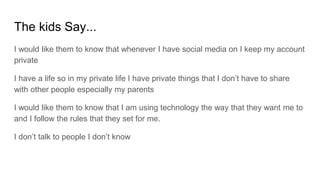 The kids Say...
I would like them to know that whenever I have social media on I keep my account
private
I have a life so in my private life I have private things that I don’t have to share
with other people especially my parents
I would like them to know that I am using technology the way that they want me to
and I follow the rules that they set for me.
I don’t talk to people I don’t know
 