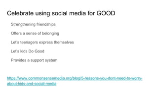 Celebrate using social media for GOOD
Strengthening friendships
Offers a sense of belonging
Let’s teenagers express themselves
Let’s kids Do Good
Provides a support system
https://www.commonsensemedia.org/blog/5-reasons-you-dont-need-to-worry-
about-kids-and-social-media
 