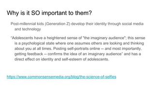 Why is it SO important to them?
Post-millennial kids (Generation Z) develop their identity through social media
and technology
“Adolescents have a heightened sense of "the imaginary audience"; this sense
is a psychological state where one assumes others are looking and thinking
about you at all times. Posting self-portraits online -- and most importantly,
getting feedback -- confirms the idea of an imaginary audience” and has a
direct effect on identity and self-esteem of adolescents.
https://www.commonsensemedia.org/blog/the-science-of-selfies
 