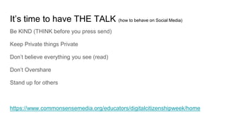 It’s time to have THE TALK (how to behave on Social Media)
Be KIND (THINK before you press send)
Keep Private things Private
Don’t believe everything you see (read)
Don’t Overshare
Stand up for others
https://www.commonsensemedia.org/educators/digitalcitizenshipweek/home
 