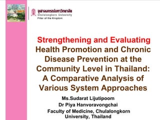 Strengthening and Evaluating
Health Promotion and Chronic
Disease Prevention at the
Community Level in Thailand:
A Comparative Analysis of
Various System Approaches
Ms.Sudarat Lijutipoom
Dr Piya Hanvoravongchai
Faculty of Medicine, Chulalongkorn
University, Thailand
 