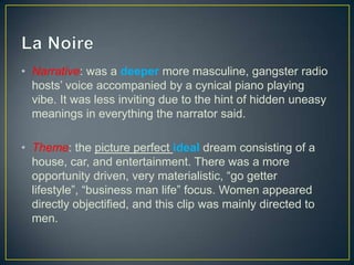 • Narrative: was a deeper more masculine, gangster radio
hosts’ voice accompanied by a cynical piano playing
vibe. It was less inviting due to the hint of hidden uneasy
meanings in everything the narrator said.
• Theme: the picture perfect ideal dream consisting of a
house, car, and entertainment. There was a more
opportunity driven, very materialistic, “go getter
lifestyle”, “business man life” focus. Women appeared
directly objectified, and this clip was mainly directed to
men.
 