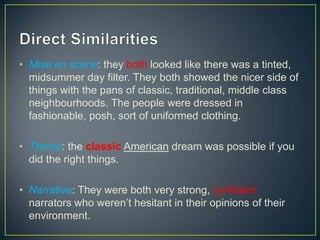 • Mise en scene: they both looked like there was a tinted,
midsummer day filter. They both showed the nicer side of
things with the pans of classic, traditional, middle class
neighbourhoods. The people were dressed in
fashionable, posh, sort of uniformed clothing.
• Theme: the classic American dream was possible if you
did the right things.
• Narrative: They were both very strong, confident
narrators who weren’t hesitant in their opinions of their
environment.
 