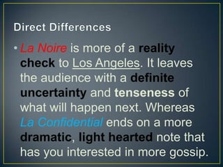 • La Noire is more of a reality
check to Los Angeles. It leaves
the audience with a definite
uncertainty and tenseness of
what will happen next. Whereas
La Confidential ends on a more
dramatic, light hearted note that
has you interested in more gossip.
 