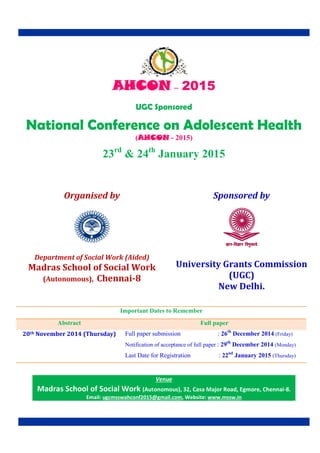 AHCON – 2015 
UGC Sponsored 
National Conference on Adolescent Health 
(AHCON - 2015) 
23rd & 24th January 2015 
Important Dates to Remember 
Abstract Full paper 
20th November 2014 (Thursday) Full paper submission : 26th December 2014 (Friday) 
Notification of acceptance of full paper : 29th December 2014 (Monday) 
Last Date for Registration : 22nd January 2015 (Thursday) 
Organised by 
Department of Social Work (Aided) 
Madras School of Social Work 
(Autonomous), Chennai-8 
Sponsored by 
University Grants Commission 
(UGC) 
New Delhi. 
Venue 
Madras School of Social Work (Autonomous), 32, Casa Major Road, Egmore, Chennai-8. 
Email: ugcmsswahconf2015@gmail.com, Website: www.mssw.in 
 