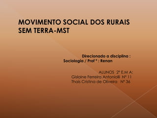 MOVIMENTO SOCIAL DOS RURAIS
SEM TERRA-MST
ALUNOS 2º E.M A:
Gislaine Ferreira Antoniolli Nº 11
Thaís Cristina de Oliveira Nº 36
Direcionado a disciplina :
Sociologia / Prof º : Renan
 