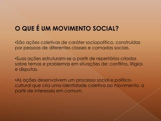 O QUE É UM MOVIMENTO SOCIAL?
•São ações coletivas de caráter sociopolítico, construídas
por pessoas de diferentes classes e camadas sociais.
•Suas ações estruturam-se a partir de repertórios criados
sobre temas e problemas em situações de: conflitos, litígios
e disputas.
•As ações desenvolvem um processo social e político-
cultural que cria uma identidade coletiva ao movimento, a
partir de interesses em comum.
 