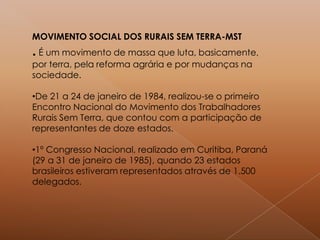 MOVIMENTO SOCIAL DOS RURAIS SEM TERRA-MST
. É um movimento de massa que luta, basicamente,
por terra, pela reforma agrária e por mudanças na
sociedade.
•De 21 a 24 de janeiro de 1984, realizou-se o primeiro
Encontro Nacional do Movimento dos Trabalhadores
Rurais Sem Terra, que contou com a participação de
representantes de doze estados.
•1º Congresso Nacional, realizado em Curitiba, Paraná
(29 a 31 de janeiro de 1985), quando 23 estados
brasileiros estiveram representados através de 1.500
delegados.
 