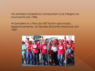 •Os estados nordestinos começaram a se integrar ao
movimento em 1986.
•A bandeira e o hino do MST foram aprovados,
respectivamente, no Terceiro Encontro Nacional, em
1987.
 