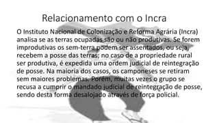 Relacionamento com o Incra
O Instituto Nacional de Colonização e Reforma Agrária (Incra)
analisa se as terras ocupadas são ou não produtivas. Se forem
improdutivas os sem-terra podem ser assentados, ou seja,
recebem a posse das terras; no caso de a propriedade rural
ser produtiva, é expedida uma ordem judicial de reintegração
de posse. Na maioria dos casos, os camponeses se retiram
sem maiores problemas. Porém, muitas vezes o grupo se
recusa a cumprir o mandado judicial de reintegração de posse,
sendo desta forma desalojado através de força policial.
 