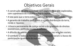 Objetivos Gerais
• A construção de uma sociedade sem exploração e sem explorados,
com supremacia do trabalho sobre o capital;
• A luta para que a terra esteja a serviço de toda a sociedade;
• A garantia de trabalho para todos e a justa distribuição da terra,
renda e riquezas;
• A busca permanente da justiça social e da igualdade de direitos
econômicos, políticos, sociais e culturais;
• A difusão de valores humanistas e socialistas nas relações sociais;
• O combate a todas as formas de discriminação social e a busca da
participação igualitária da mulher.
 