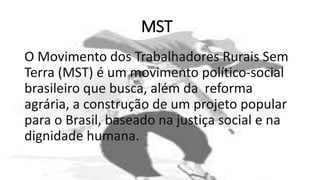 MST
O Movimento dos Trabalhadores Rurais Sem
Terra (MST) é um movimento político-social
brasileiro que busca, além da reforma
agrária, a construção de um projeto popular
para o Brasil, baseado na justiça social e na
dignidade humana.
 