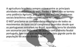 A agricultura brasileira sempre esteve entre as principais
atividades econômicas do país. Porém o Brasil não se tornou
uma potência Agrícola, pois alguns dos maiores problemas
sociais brasileiros estão centralizados no campo.
O MST proclama-se como herdeiro ideológico de todos os
movimentos de base social camponesa ocorridos desde que
os portugueses entraram no Brasil, quando a terra foi dividida
em sesmarias por favor real, de acordo com o direito feudal
português, fato este que excluiu em princípio grande parte da
população do acesso direto à terra.
 