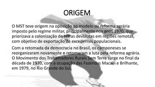 ORIGEM
O MST teve origem na oposição ao modelo de reforma agrária
imposto pelo regime militar, principalmente nos anos 1970, que
priorizava a colonização de terras devolutas em regiões remotas,
com objetivo de exportação de excedentes populacionais.
Com a retomada da democracia no Brasil, os camponeses se
reorganizaram novamente e retomaram a luta pela reforma agrária.
O Movimento dos Trabalhadores Rurais Sem Terra surge no final da
década de 1970, com a ocupação das Fazendas Macalli e Brilhante,
em 1979, no Rio Grande do Sul.
 