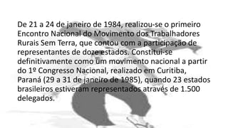 De 21 a 24 de janeiro de 1984, realizou-se o primeiro
Encontro Nacional do Movimento dos Trabalhadores
Rurais Sem Terra, que contou com a participação de
representantes de doze estados. Constitui-se
definitivamente como um movimento nacional a partir
do 1º Congresso Nacional, realizado em Curitiba,
Paraná (29 a 31 de janeiro de 1985), quando 23 estados
brasileiros estiveram representados através de 1.500
delegados.
 