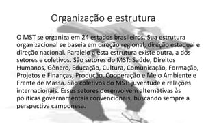 Organização e estrutura
O MST se organiza em 24 estados brasileiros. Sua estrutura
organizacional se baseia em direção regional, direção estadual e
direção nacional. Paralelo a esta estrutura existe outra, a dos
setores e coletivos. São setores do MST: Saúde, Direitos
Humanos, Gênero, Educação, Cultura, Comunicação, Formação,
Projetos e Finanças, Produção, Cooperação e Meio Ambiente e
Frente de Massa. São coletivos do MST: juventude e relações
internacionais. Esses setores desenvolvem alternativas às
políticas governamentais convencionais, buscando sempre a
perspectiva camponesa.
 