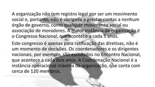 A organização não tem registro legal por ser um movimento
social e, portanto, não é obrigada a prestar contas a nenhum
órgão de governo, como qualquer movimento social ou
associação de moradores. A maior instância da organização é
o Congresso Nacional, que acontece a cada 5 anos.
Este congresso é apenas para ratificação das diretivas, não é
um momento de decisões. Os coordenadores e os dirigentes
nacionais, por exemplo, são escolhidos no Encontro Nacional,
que acontece a cada dois anos. A Coordenação Nacional é a
instância operacional máxima da organização, que conta com
cerca de 120 membros.
 