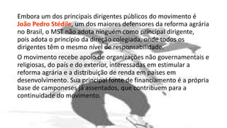 Embora um dos principais dirigentes públicos do movimento é
João Pedro Stédile, um dos maiores defensores da reforma agrária
no Brasil, o MST não adota ninguém como principal dirigente,
pois adota o princípio da direção colegiada, onde todos os
dirigentes têm o mesmo nível de responsabilidade.
O movimento recebe apoio de organizações não governamentais e
religiosas, do país e do exterior, interessadas em estimular a
reforma agrária e a distribuição de renda em países em
desenvolvimento. Sua principal fonte de financiamento é a própria
base de camponeses já assentados, que contribuem para a
continuidade do movimento.
 
