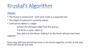 • The forest is constructed - with each node in a separate tree.
• The edges are placed in a priority queue.
• Until we've added n-1 edges
Extract the cheapest edge from the queue;
If it forms a cycle, reject it;
Else add it to the forest. Adding it to the forest will join two trees
together.
Every step will have joined two trees in the forest together, so that at the end,
there will only be one tree.
 