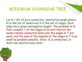 MINIMUM SPANNING TREE
Let G = (N, A) be a connected, undirected graph where
N is the set of nodes and A is the set of edges. Each
edge has a given nonnegative length. The problem is to
find a subset T of the edges of G such that all the
nodes remain connected when only the edges in T are
used, and the sum of the lengths of the edges in T is as
small as possible possible. Since G is connected, at
least one solution must exist.
 