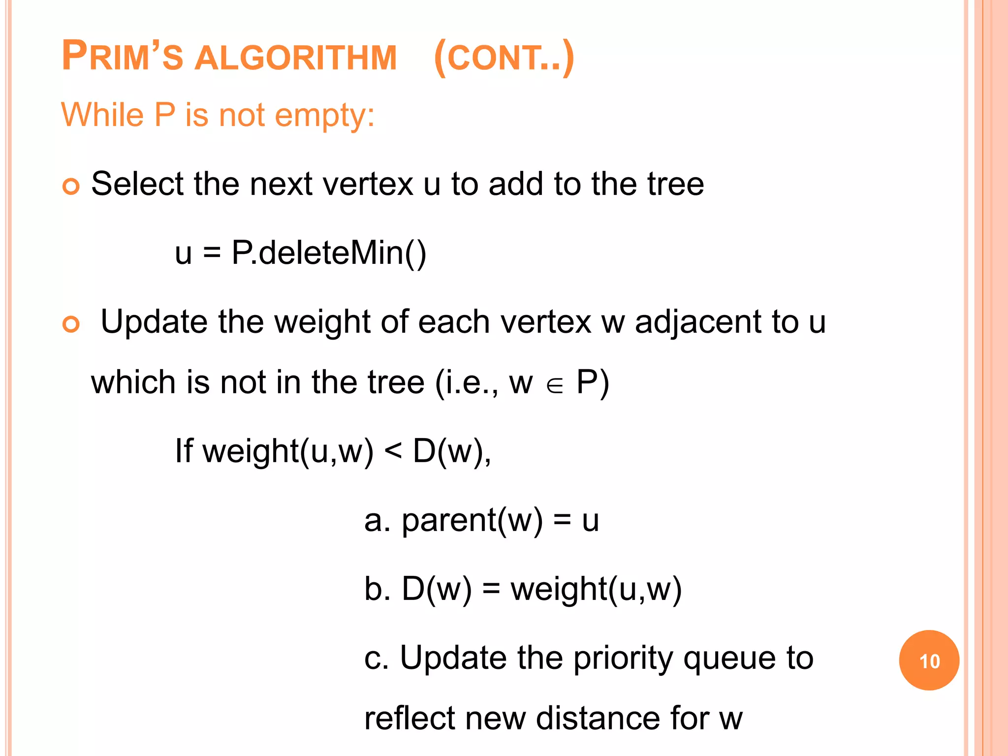 PRIM’S ALGORITHM (CONT..)
While P is not empty:
 Select the next vertex u to add to the tree
u = P.deleteMin()
 Update the weight of each vertex w adjacent to u
which is not in the tree (i.e., w  P)
If weight(u,w) < D(w),
a. parent(w) = u
b. D(w) = weight(u,w)
c. Update the priority queue to
reflect new distance for w
10
 