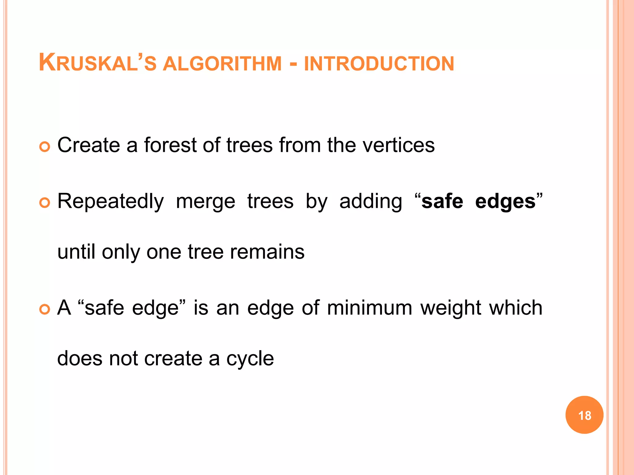 KRUSKAL’S ALGORITHM - INTRODUCTION
 Create a forest of trees from the vertices
 Repeatedly merge trees by adding “safe edges”
until only one tree remains
 A “safe edge” is an edge of minimum weight which
does not create a cycle
18
 
