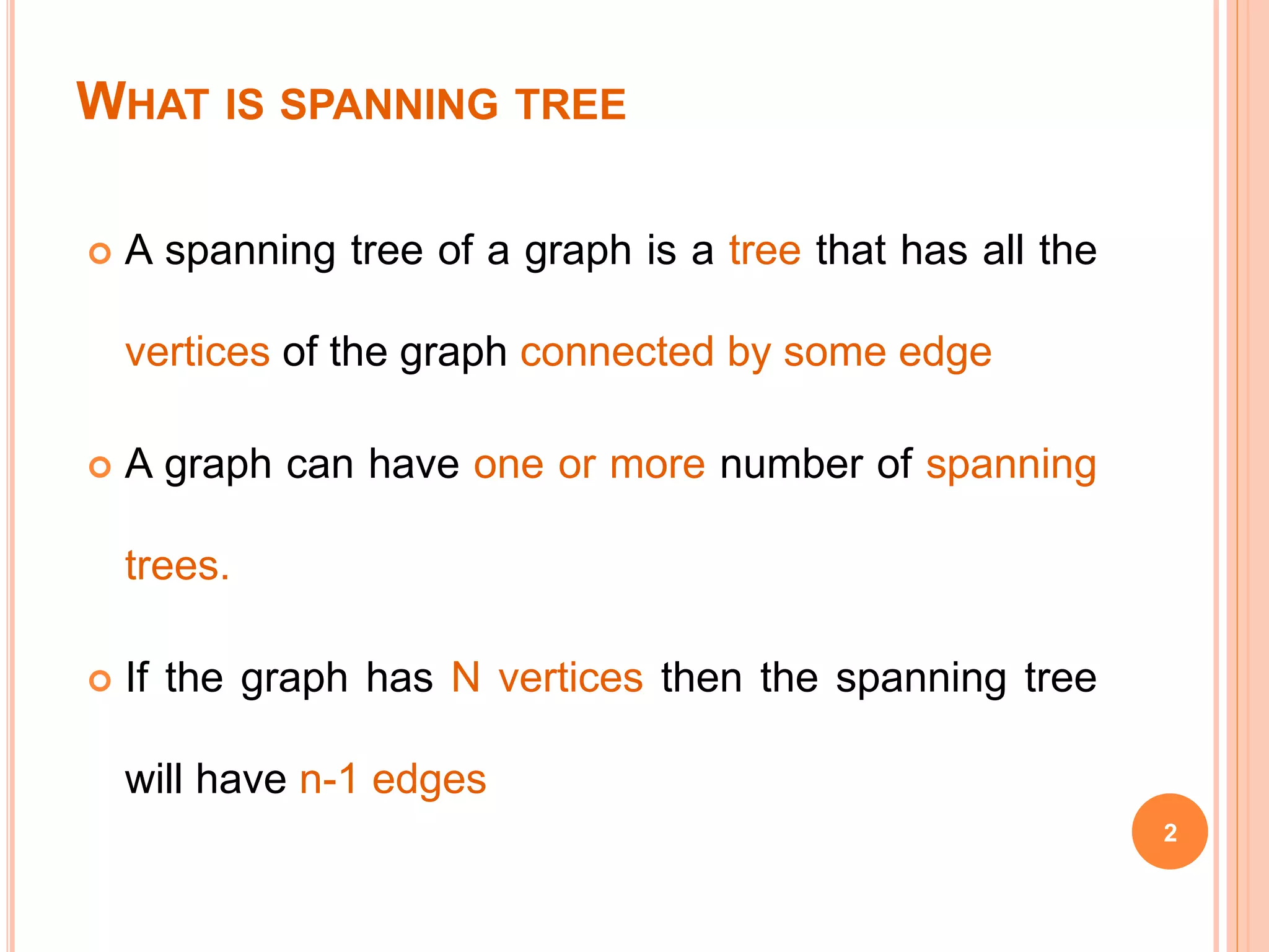 WHAT IS SPANNING TREE
 A spanning tree of a graph is a tree that has all the
vertices of the graph connected by some edge
 A graph can have one or more number of spanning
trees.
 If the graph has N vertices then the spanning tree
will have n-1 edges
2
 
