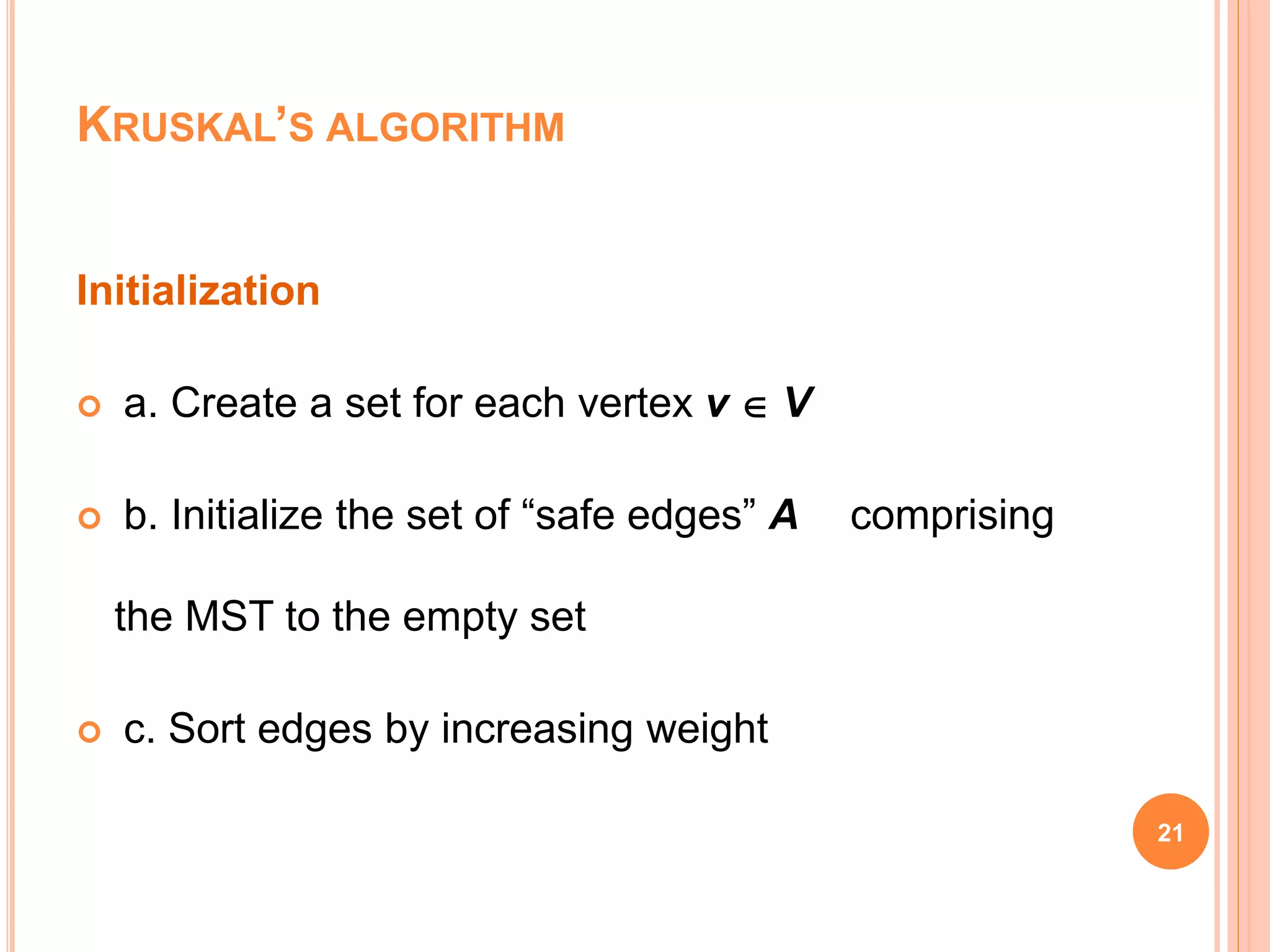 21
Initialization
 a. Create a set for each vertex v  V
 b. Initialize the set of “safe edges” A comprising
the MST to the empty set
 c. Sort edges by increasing weight
KRUSKAL’S ALGORITHM
 