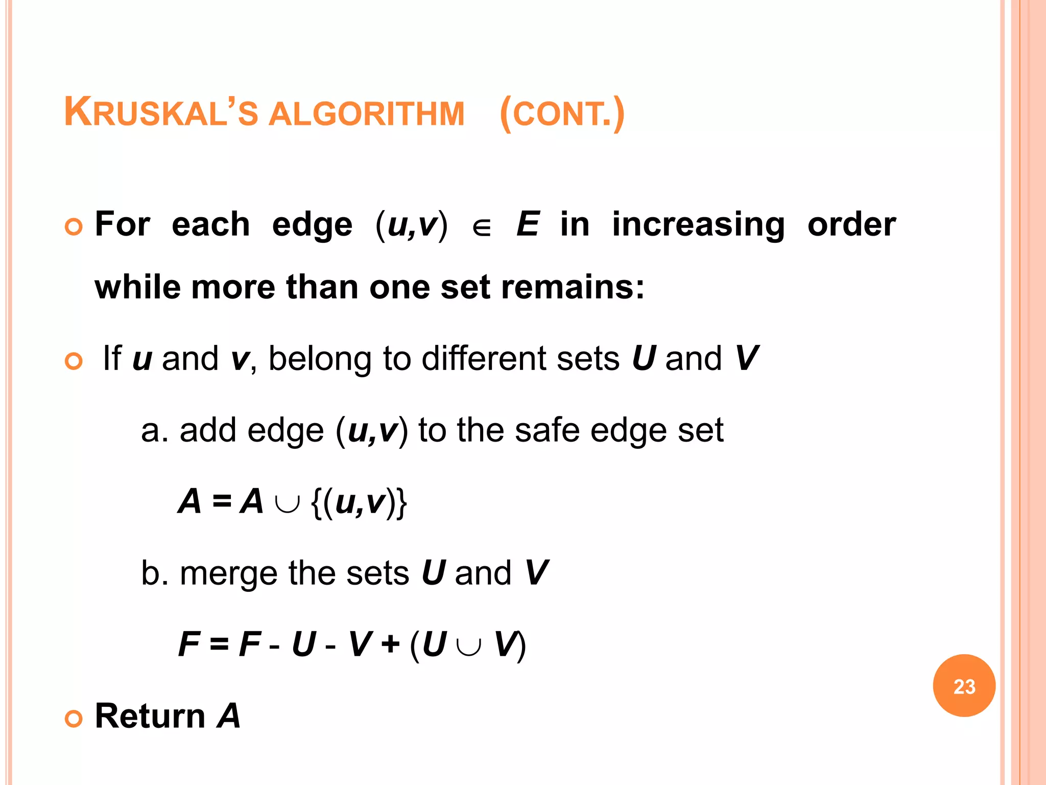 23
 For each edge (u,v)  E in increasing order
while more than one set remains:
 If u and v, belong to different sets U and V
a. add edge (u,v) to the safe edge set
A = A  {(u,v)}
b. merge the sets U and V
F = F - U - V + (U  V)
 Return A
KRUSKAL’S ALGORITHM (CONT.)
 