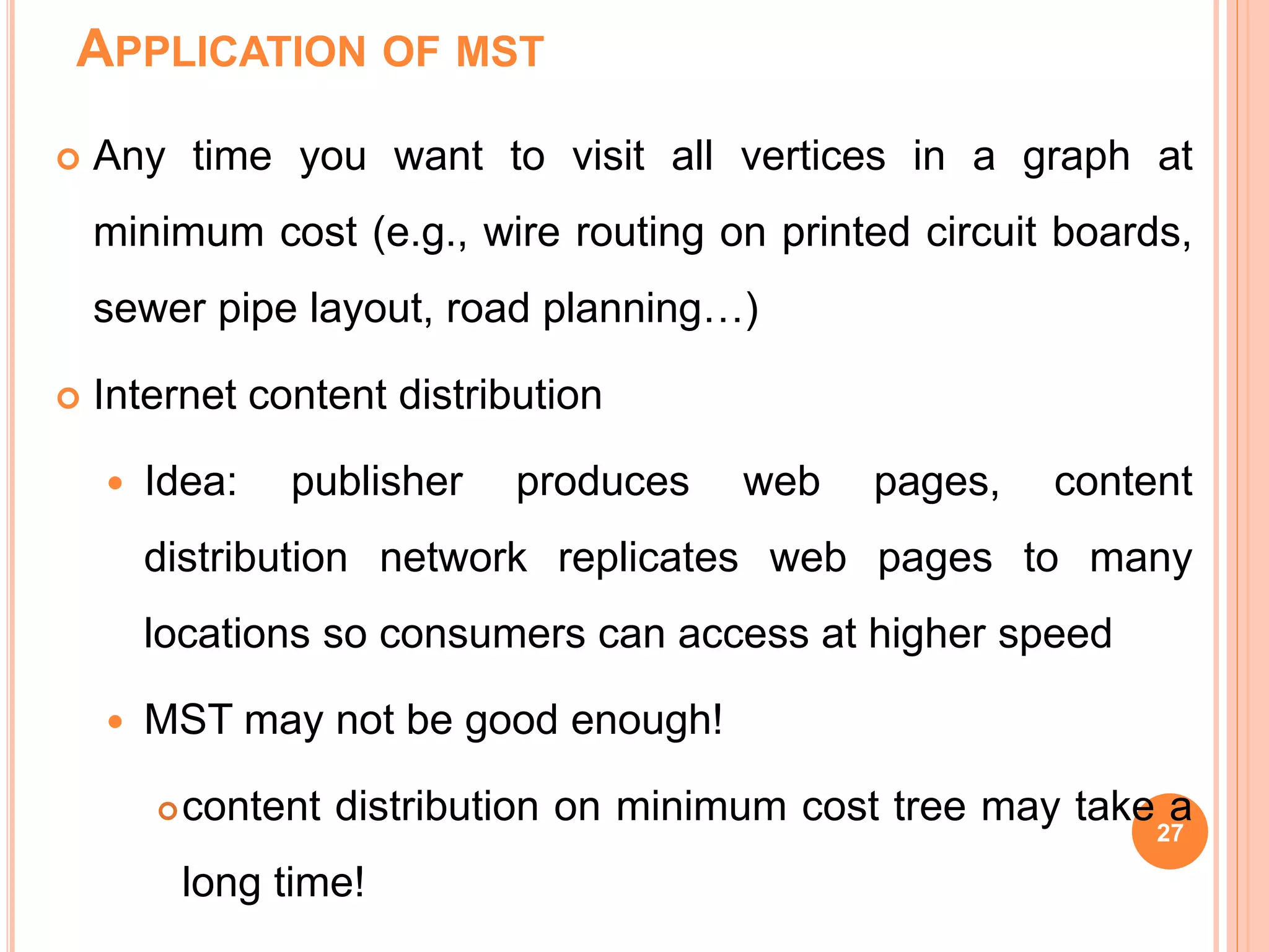APPLICATION OF MST
 Any time you want to visit all vertices in a graph at
minimum cost (e.g., wire routing on printed circuit boards,
sewer pipe layout, road planning…)
 Internet content distribution
 Idea: publisher produces web pages, content
distribution network replicates web pages to many
locations so consumers can access at higher speed
 MST may not be good enough!
content distribution on minimum cost tree may take a
long time!
27
 
