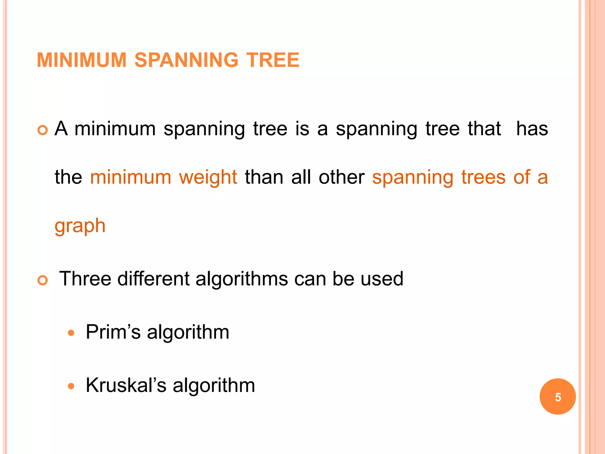 MINIMUM SPANNING TREE
 A minimum spanning tree is a spanning tree that has
the minimum weight than all other spanning trees of a
graph
 Three different algorithms can be used
 Prim’s algorithm
 Kruskal’s algorithm 5
 