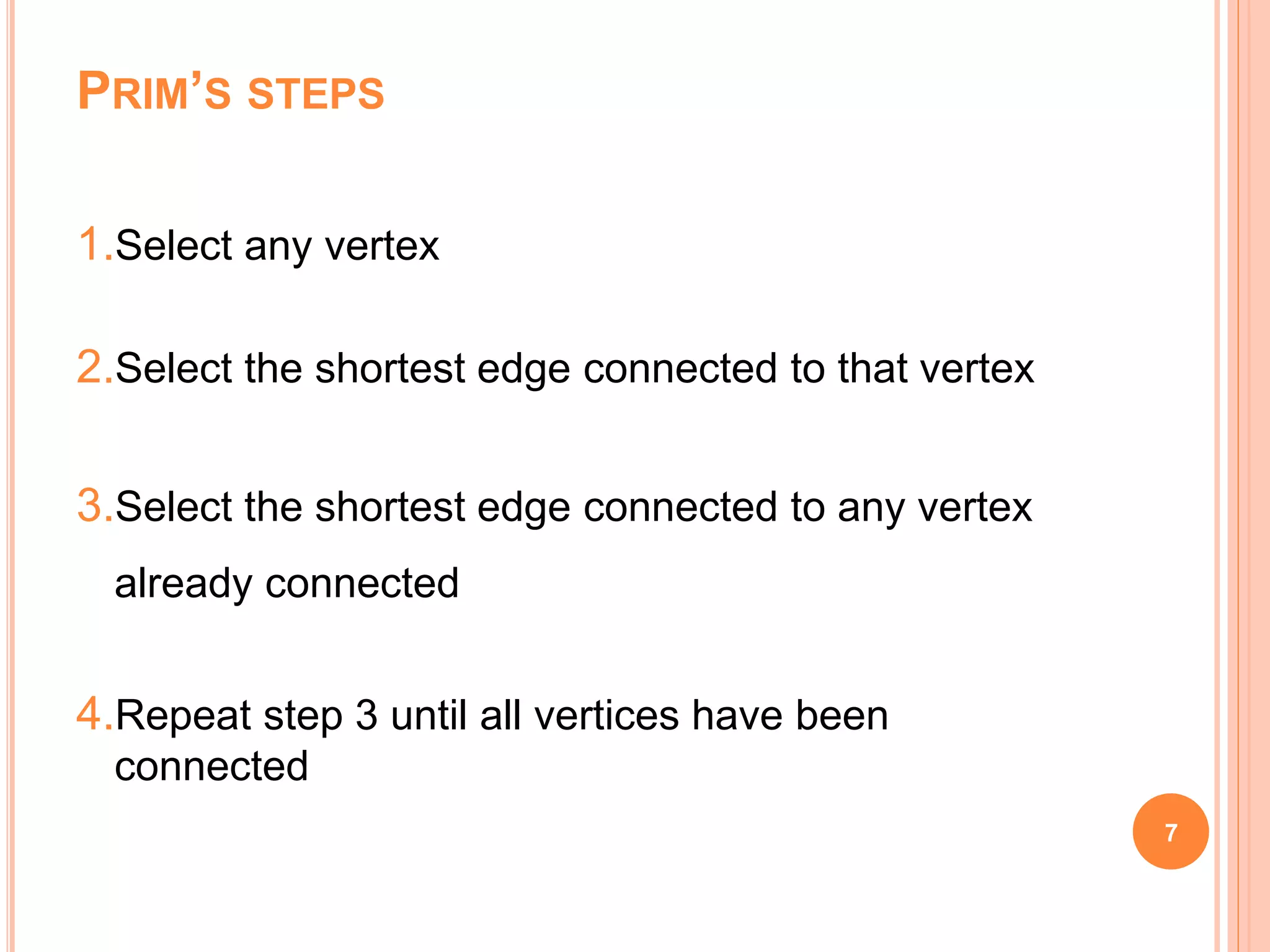 PRIM’S STEPS
1.Select any vertex
2.Select the shortest edge connected to that vertex
3.Select the shortest edge connected to any vertex
already connected
4.Repeat step 3 until all vertices have been
connected
7
 